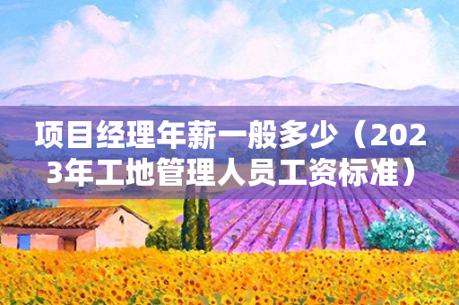 项目经理年薪一般多少（2025年工地管理人员工资标准）